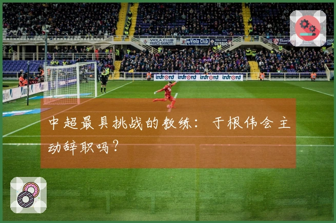 中超最具挑战的教练：于根伟会主动辞职吗？