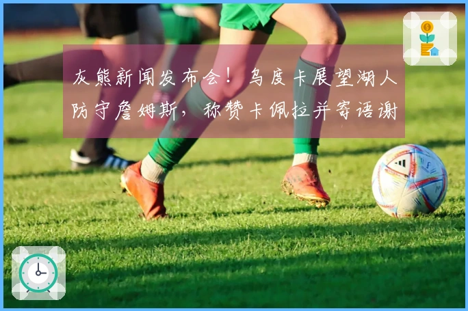 灰熊新闻发布会！乌度卡展望湖人防守詹姆斯，称赞卡佩拉并寄语谢泼德