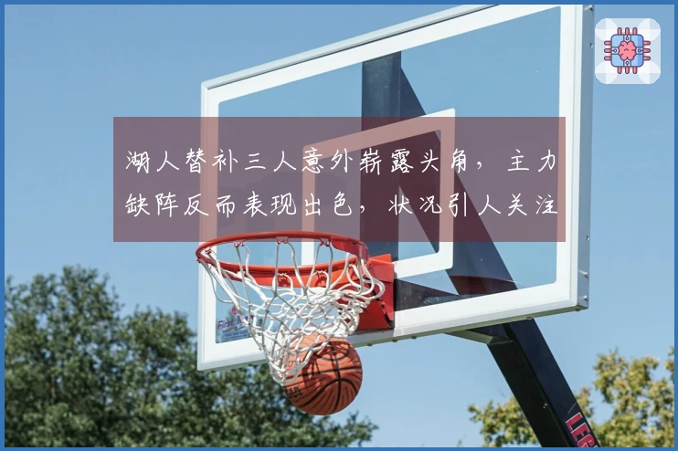 湖人替补三人意外崭露头角，主力缺阵反而表现出色，状况引人关注