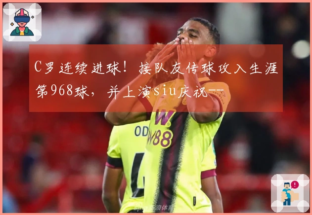 C罗连续进球！接队友传球攻入生涯第968球，并上演siu庆祝--