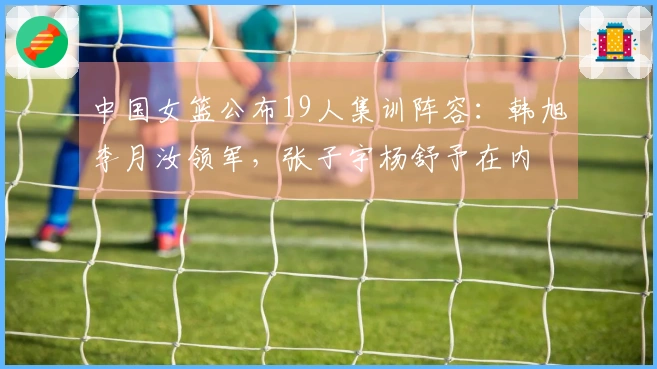 中国女篮公布19人集训阵容：韩旭李月汝领军，张子宇杨舒予在内