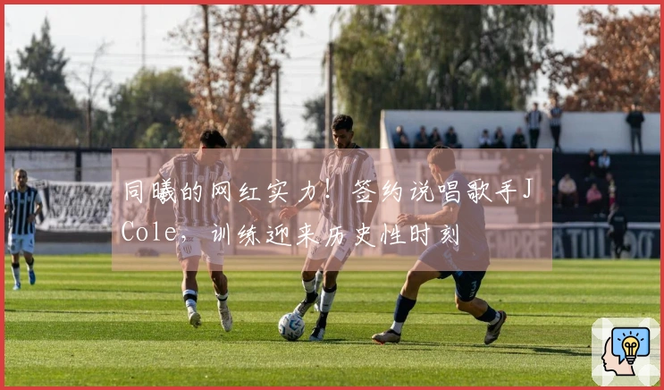 同曦的网红实力！签约说唱歌手J Cole，训练迎来历史性时刻