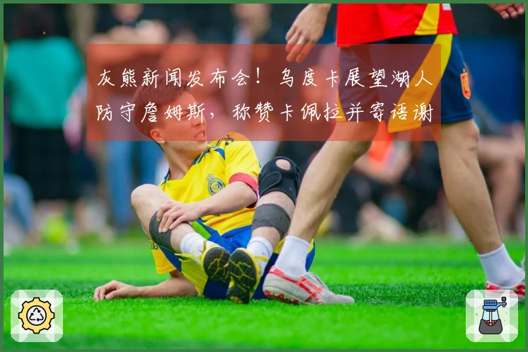 灰熊新闻发布会！乌度卡展望湖人防守詹姆斯，称赞卡佩拉并寄语谢泼德