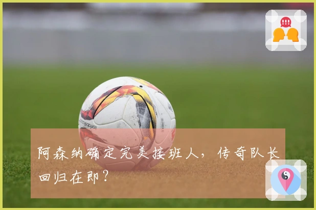 阿森纳确定完美接班人，传奇队长回归在即？