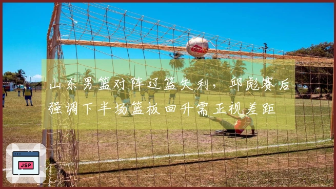 山东男篮对阵辽篮失利，邱彪赛后强调下半场篮板回升需正视差距