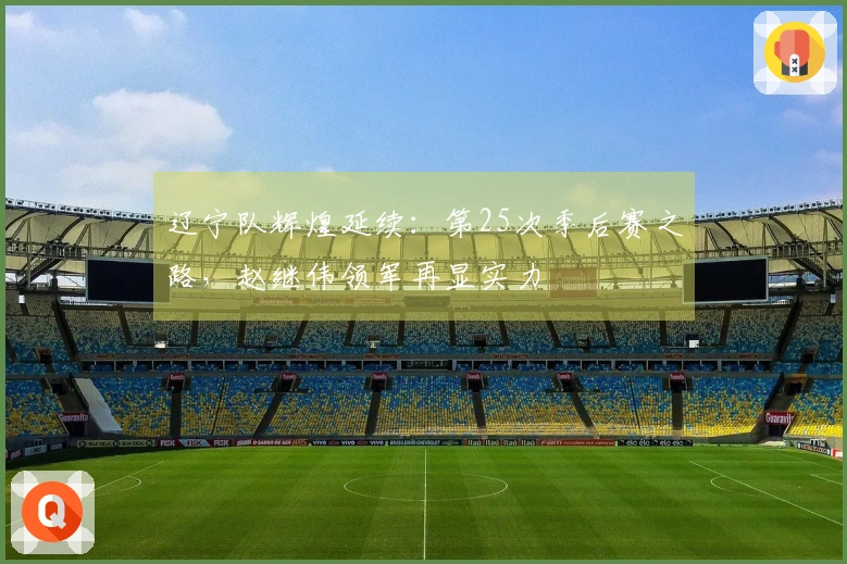 辽宁队辉煌延续：第25次季后赛之路，赵继伟领军再显实力