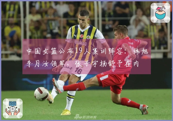 中国女篮公布19人集训阵容：韩旭李月汝领军，张子宇杨舒予在内