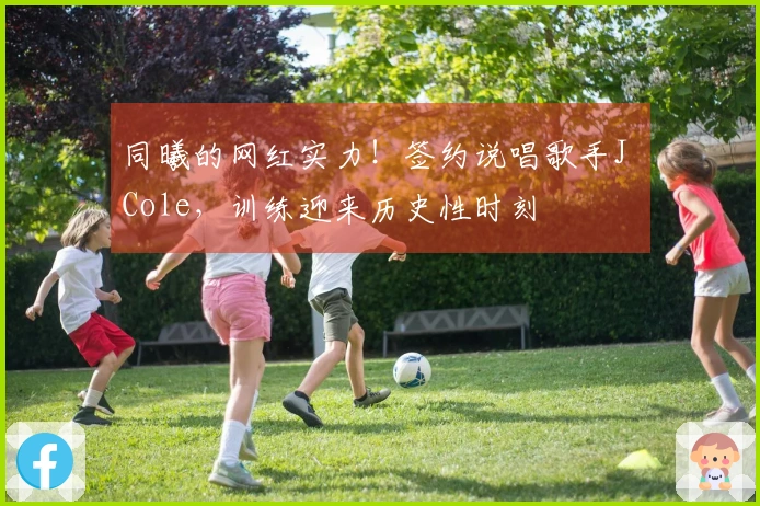同曦的网红实力！签约说唱歌手J Cole，训练迎来历史性时刻