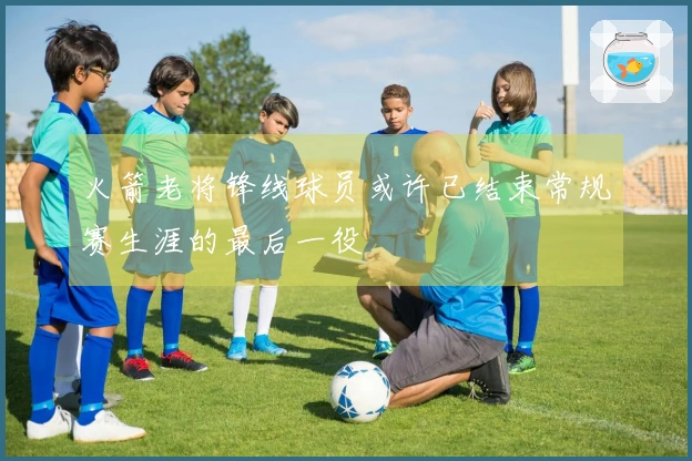 火箭老将锋线球员或许已结束常规赛生涯的最后一役