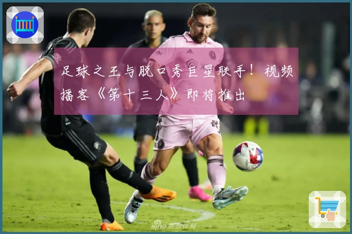 足球之王与脱口秀巨星联手！视频播客《第十三人》即将推出