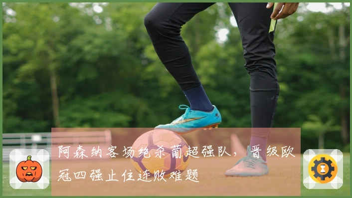 阿森纳客场绝杀葡超强队，晋级欧冠四强止住连败难题