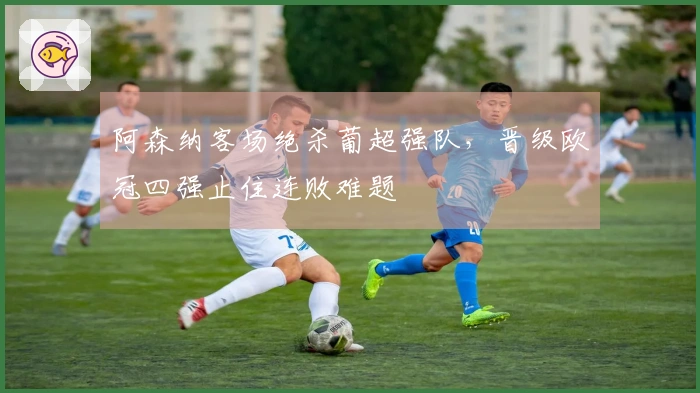 阿森纳客场绝杀葡超强队，晋级欧冠四强止住连败难题