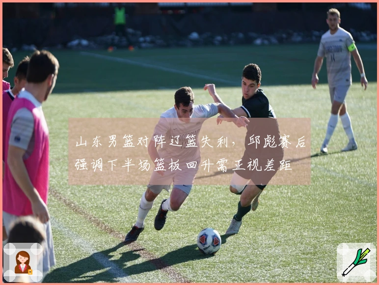 山东男篮对阵辽篮失利，邱彪赛后强调下半场篮板回升需正视差距