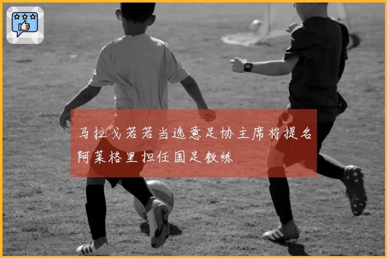 马拉戈若若当选意足协主席将提名阿莱格里担任国足教练