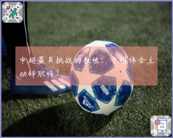 中超最具挑战的教练：于根伟会主动辞职吗？