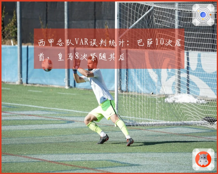 西甲各队VAR误判统计：巴萨10次居首，皇马8次紧随其后