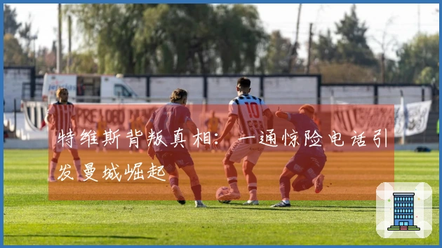 特维斯背叛真相：一通惊险电话引发曼城崛起