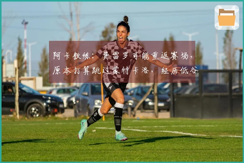 阿卡教练：费雷罗可能重返赛场，原本打算跳过蒙特卡洛，经历低谷属于正常现象