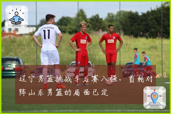 辽宁男篮挑战季后赛八强，首轮对阵山东男篮的局面已定