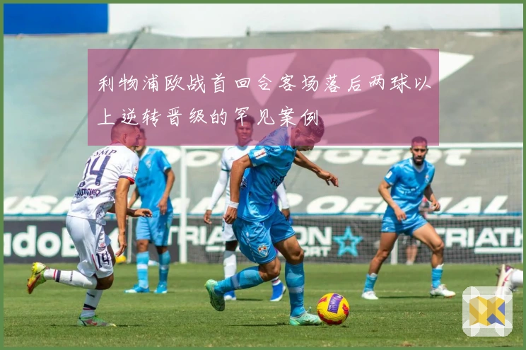 利物浦欧战首回合客场落后两球以上逆转晋级的罕见案例