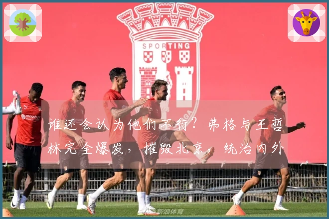 谁还会认为他们不行？弗格与王哲林完全爆发，摧毁北京，统治内外线太强悍了！