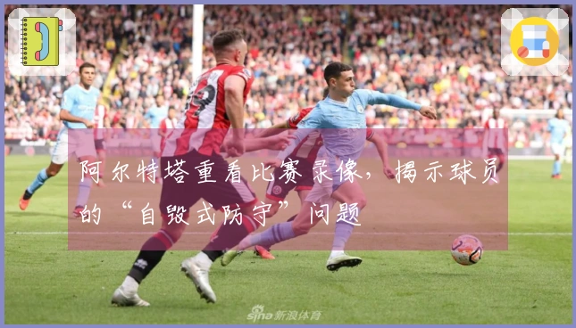 阿尔特塔重看比赛录像，揭示球员的“自毁式防守”问题